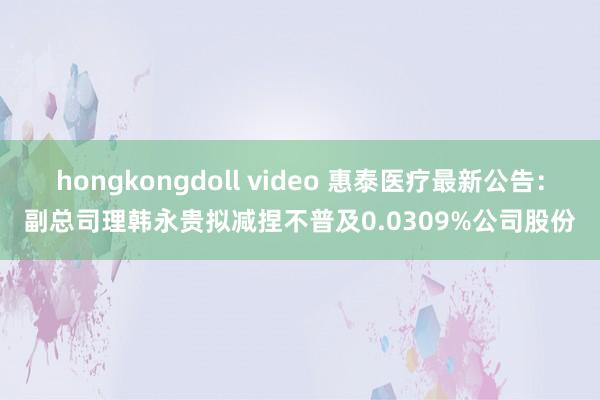 hongkongdoll video 惠泰医疗最新公告：副总司理韩永贵拟减捏不普及0.0309%公司股份