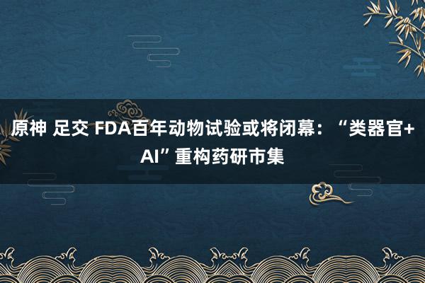 原神 足交 FDA百年动物试验或将闭幕：“类器官+AI”重构药研市集