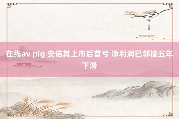 在线av pig 安诺其上市后首亏 净利润已邻接五年下滑