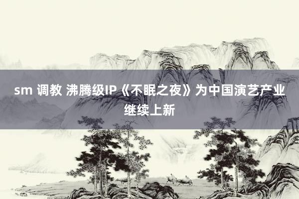 sm 调教 沸腾级IP《不眠之夜》为中国演艺产业继续上新