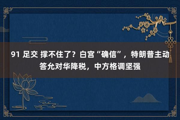 91 足交 撑不住了？白宫“确信”，特朗普主动答允对华降税，中方格调坚强